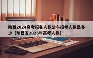 陕西2024高考报名人数公布报考人数是多少（陕西省2023年高考人数）