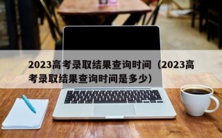 2023高考录取结果查询时间（2023高考录取结果查询时间是多少）