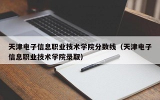 天津电子信息职业技术学院分数线（天津电子信息职业技术学院录取）