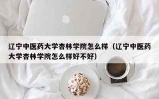 辽宁中医药大学杏林学院怎么样（辽宁中医药大学杏林学院怎么样好不好）