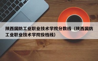 陕西国防工业职业技术学院分数线（陕西国防工业职业技术学院投档线）