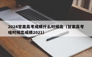 2024甘肃高考成绩什么时候出（甘肃高考啥时候出成绩2021）