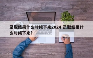 录取结果什么时候下来2024 录取结果什么时候下来?