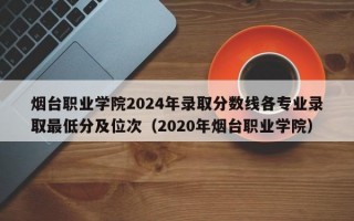 烟台职业学院2024年录取分数线各专业录取最低分及位次（2020年烟台职业学院）