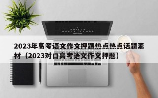 2023年高考语文作文押题热点热点话题素材（2023对口高考语文作文押题）