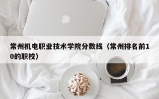 常州机电职业技术学院分数线（常州排名前10的职校）