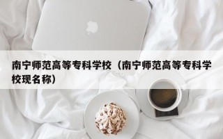 南宁师范高等专科学校（南宁师范高等专科学校现名称）