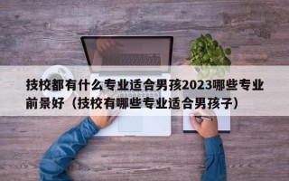 技校都有什么专业适合男孩2023哪些专业前景好（技校有哪些专业适合男孩子）