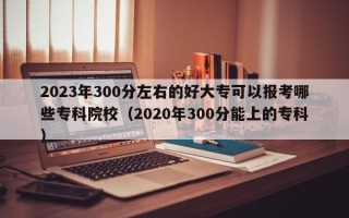 2023年300分左右的好大专可以报考哪些专科院校（2020年300分能上的专科）