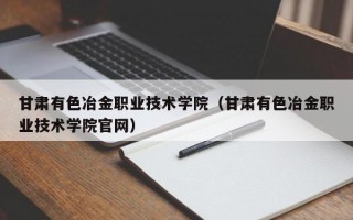 甘肃有色冶金职业技术学院（甘肃有色冶金职业技术学院官网）