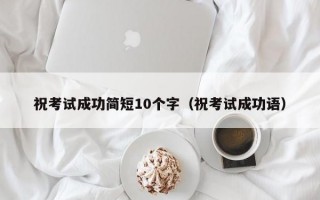 祝考试成功简短10个字（祝考试成功语）