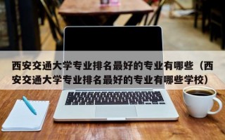 西安交通大学专业排名最好的专业有哪些（西安交通大学专业排名最好的专业有哪些学校）