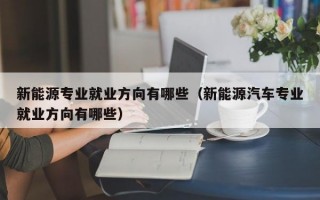 新能源专业就业方向有哪些（新能源汽车专业就业方向有哪些）