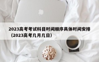 2023高考考试科目时间顺序具体时间安排（2023高考几月几日）