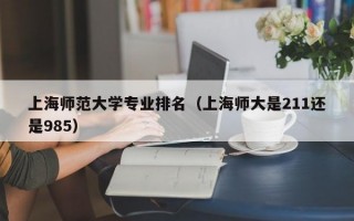 上海师范大学专业排名（上海师大是211还是985）