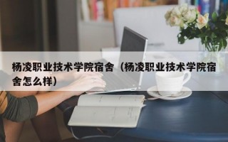 杨凌职业技术学院宿舍（杨凌职业技术学院宿舍怎么样）