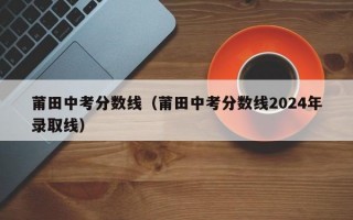 莆田中考分数线（莆田中考分数线2024年录取线）