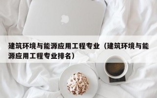 建筑环境与能源应用工程专业（建筑环境与能源应用工程专业排名）