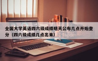 全国大学英语四六级成绩明天公布几点开始查分（四六级成绩几点出来）