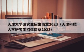 天津大学研究生招生简章2023（天津科技大学研究生招生简章2023）