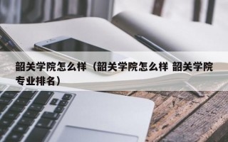 韶关学院怎么样（韶关学院怎么样 韶关学院专业排名）