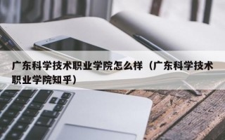 广东科学技术职业学院怎么样（广东科学技术职业学院知乎）