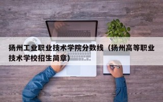 扬州工业职业技术学院分数线（扬州高等职业技术学校招生简章）