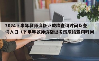 2024下半年教师资格证成绩查询时间及查询入口（下半年教师资格证考试成绩查询时间）