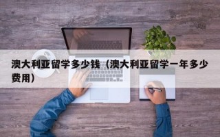 澳大利亚留学多少钱（澳大利亚留学一年多少费用）