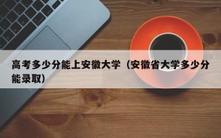 高考多少分能上安徽大学（安徽省大学多少分能录取）