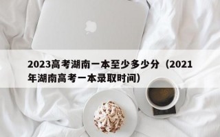 2023高考湖南一本至少多少分（2021年湖南高考一本录取时间）