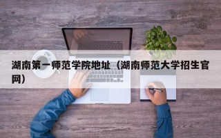 湖南第一师范学院地址（湖南师范大学招生官网）