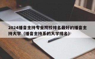 2024播音主持专业院校排名最好的播音主持大学（播音主持系的大学排名）