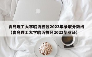 青岛理工大学临沂校区2023年录取分数线（青岛理工大学临沂校区2023毕业证）