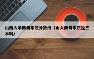 山西大学商务学院分数线（山大商务学院是三本吗）