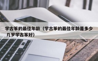 学古筝的最佳年龄（学古筝的最佳年龄是多少 几岁学古筝好）