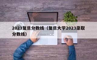 2023复旦分数线（复旦大学2023录取分数线）