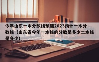 今年山东一本分数线预测2023预计一本分数线（山东省今年一本线的分数是多少二本线是多少）