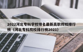 2022河北专科学校排名最新高职院校排行榜（河北专科院校排行榜2021）