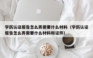 学历认证报告怎么弄需要什么材料（学历认证报告怎么弄需要什么材料和证件）