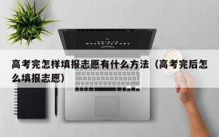 高考完怎样填报志愿有什么方法（高考完后怎么填报志愿）