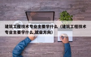 建筑工程技术专业主要学什么（建筑工程技术专业主要学什么,就业方向）