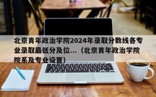 北京青年政治学院2024年录取分数线各专业录取最低分及位...（北京青年政治学院院系及专业设置）