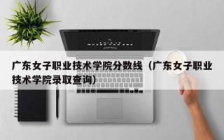 广东女子职业技术学院分数线（广东女子职业技术学院录取查询）