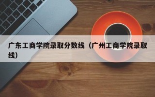 广东工商学院录取分数线（广州工商学院录取线）