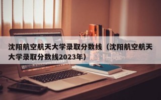 沈阳航空航天大学录取分数线（沈阳航空航天大学录取分数线2023年）