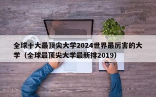 全球十大最顶尖大学2024世界最厉害的大学（全球最顶尖大学最新排2019）