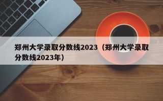 郑州大学录取分数线2023（郑州大学录取分数线2023年）