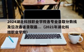 2024湖北科技职业学院各专业录取分数线及位次各省录取最...（2021年湖北科技职业学院）