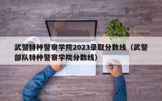 武警特种警察学院2023录取分数线（武警部队特种警察学院分数线）